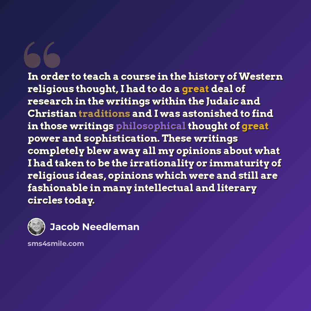 “In order to teach a course in the history of Western religious thought, I had to do a great deal of research in the writings within the Judaic and Christian traditions and I was astonished to find in those writings philosophical thought of great power and sophistication. These writings completely…” quote by Jacob Needleman