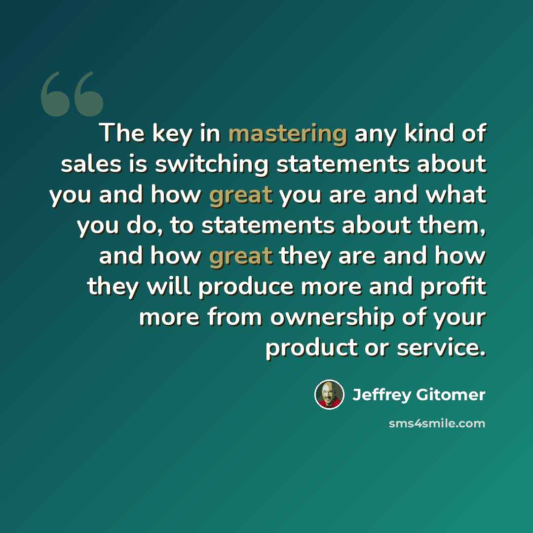 “The key in mastering any kind of sales is switching statements about you and how great you are and what you do, to statements about them, and how great they are and how they will produce more and profit more from ownership of your product or service.” quote by Jeffrey Gitomer