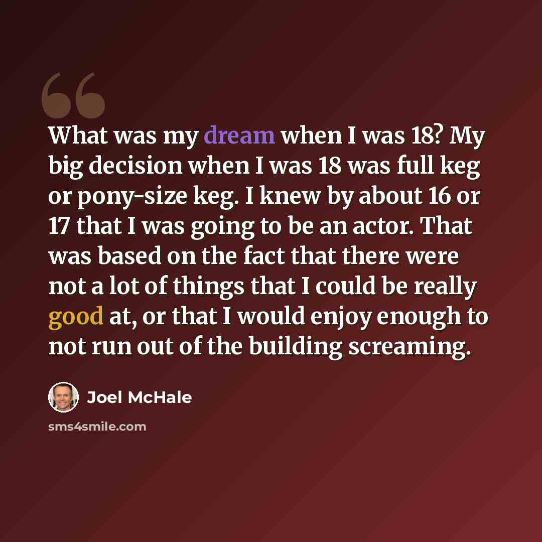 “What was my dream when I was 18? My big decision when I was 18 was full keg or pony-size keg. I knew by about 16 or 17 that I was going to be an actor. That was based on the fact that there were not a lot of things that I could be really good at, or that I would enjoy enough to not run out of the…” quote by Joel McHale