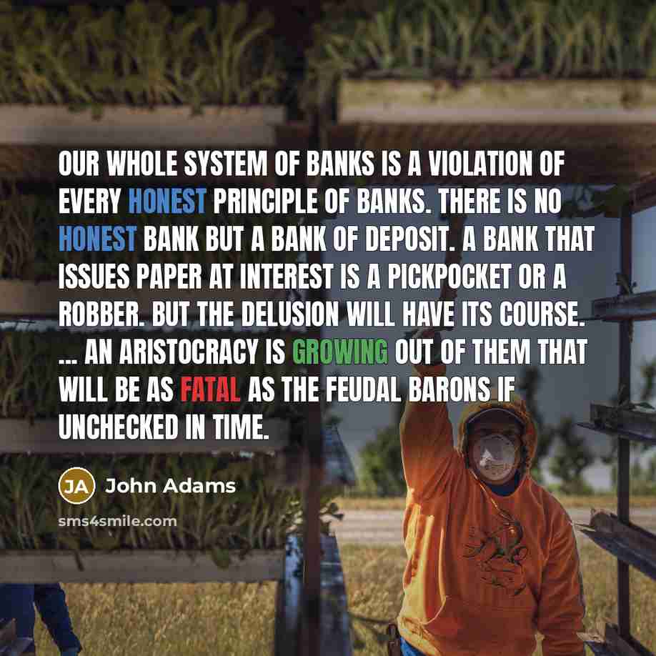 “Our whole system of banks is a violation of every honest principle of banks. There is no honest bank but a bank of deposit. A bank that issues paper at interest is a pickpocket or a robber. But the delusion will have its course. ... An aristocracy is growing out of them that will be as fatal as…” quote by John Adams
