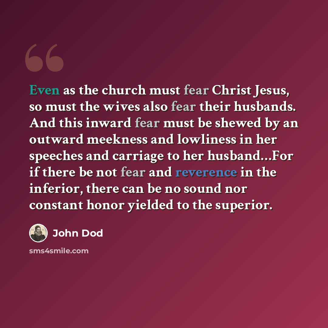 “Even as the church must fear Christ Jesus, so must the wives also fear their husbands. And this inward fear must be shewed by an outward meekness and lowliness in her speeches and carriage to her husband…For if there be not fear and reverence in the inferior, there can be no sound nor constant…” quote by John Dod