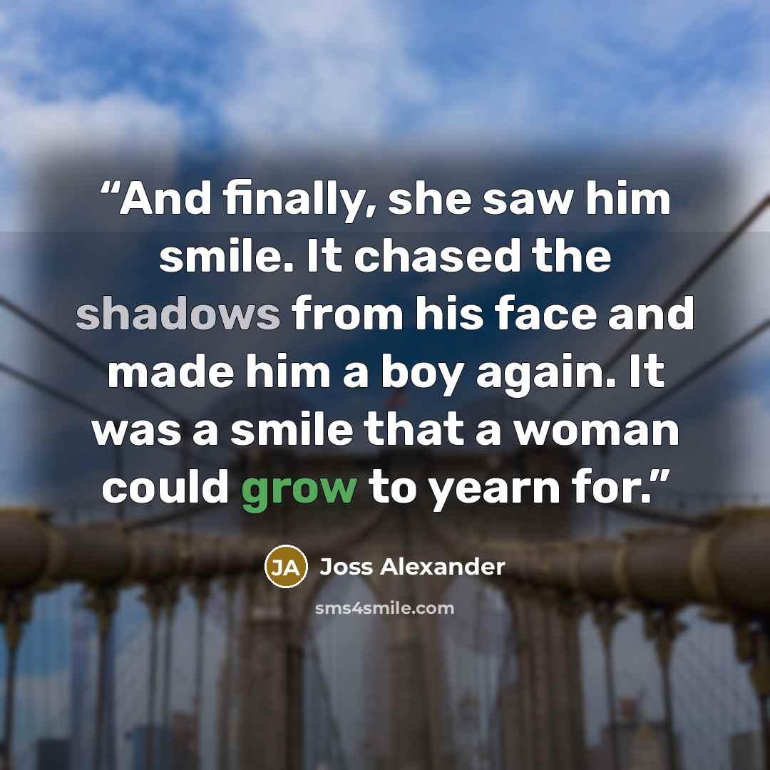 “And finally, she saw him smile. It chased the shadows from his face and made him a boy again. It was a smile that a woman could grow to yearn for.” quote by Joss Alexander