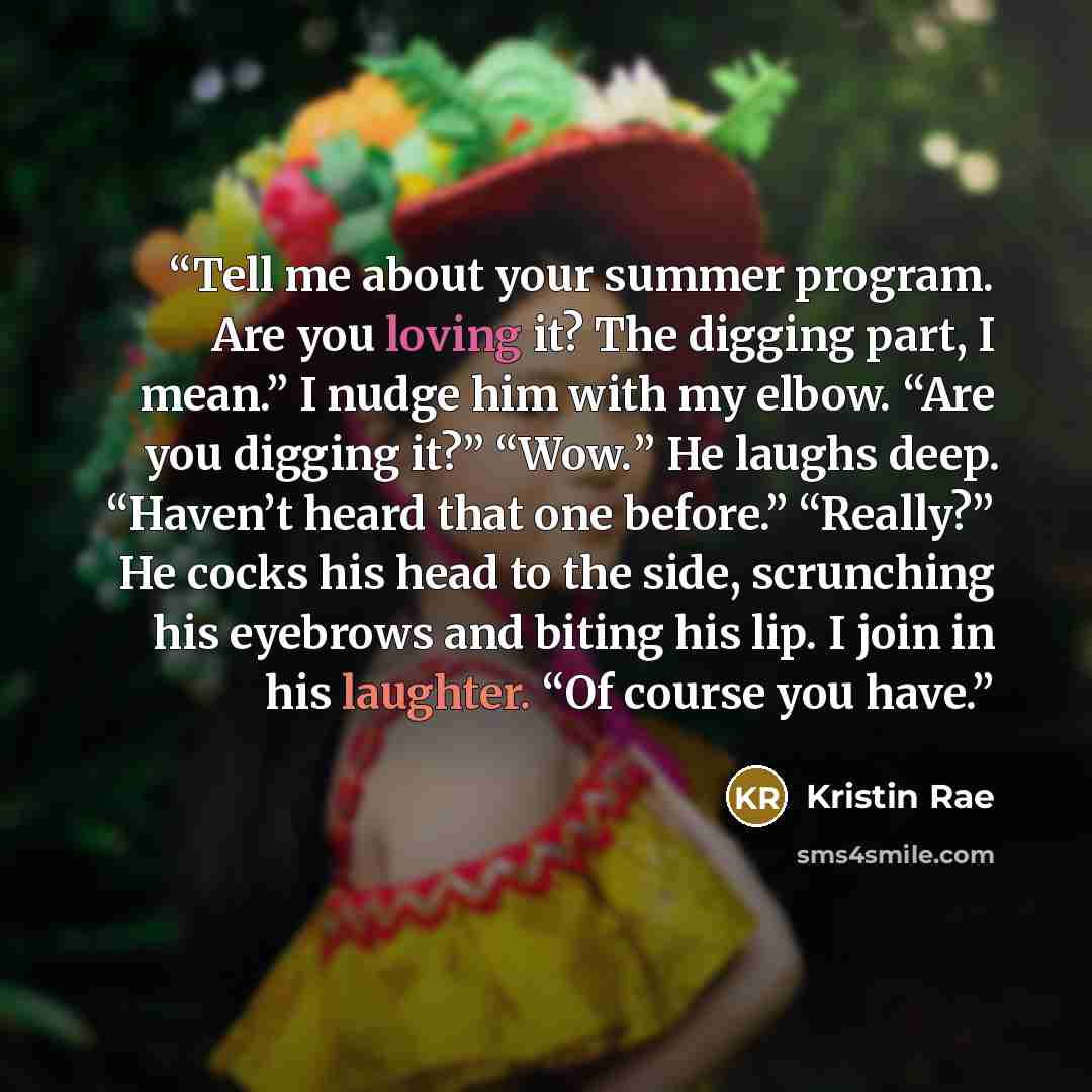“Tell me about your summer program. Are you loving it? The digging part, I mean.” I nudge him with my elbow. “Are you digging it?” “Wow.” He laughs deep. “Haven’t heard that one before.” “Really?” He cocks his head to the side, scrunching his eyebrows and biting his lip. I join in his laughter. “Of…” quote by Kristin Rae
