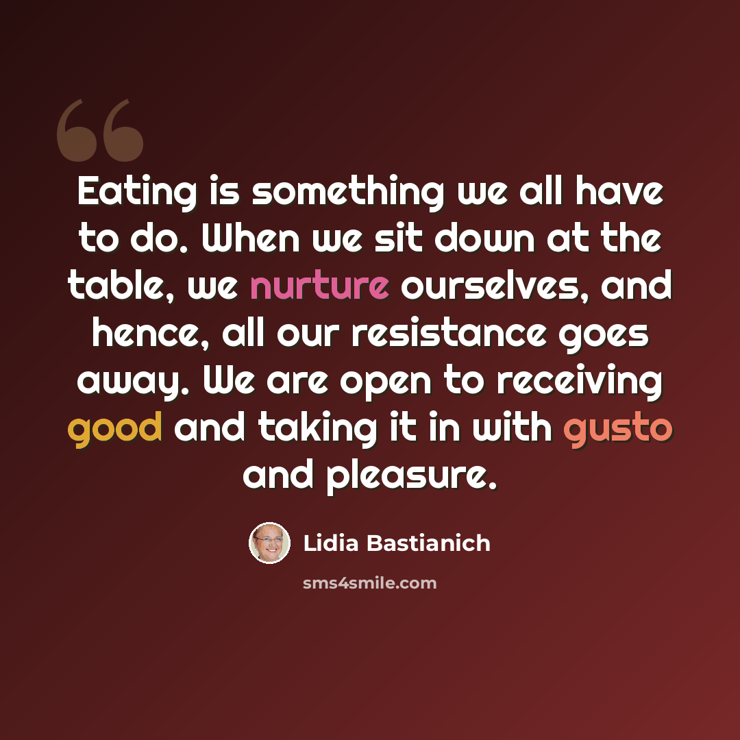 “Eating is something we all have to do. When we sit down at the table, we nurture ourselves, and hence, all our resistance goes away. We are open to receiving good and taking it in with gusto and pleasure.” quote by Lidia Bastianich