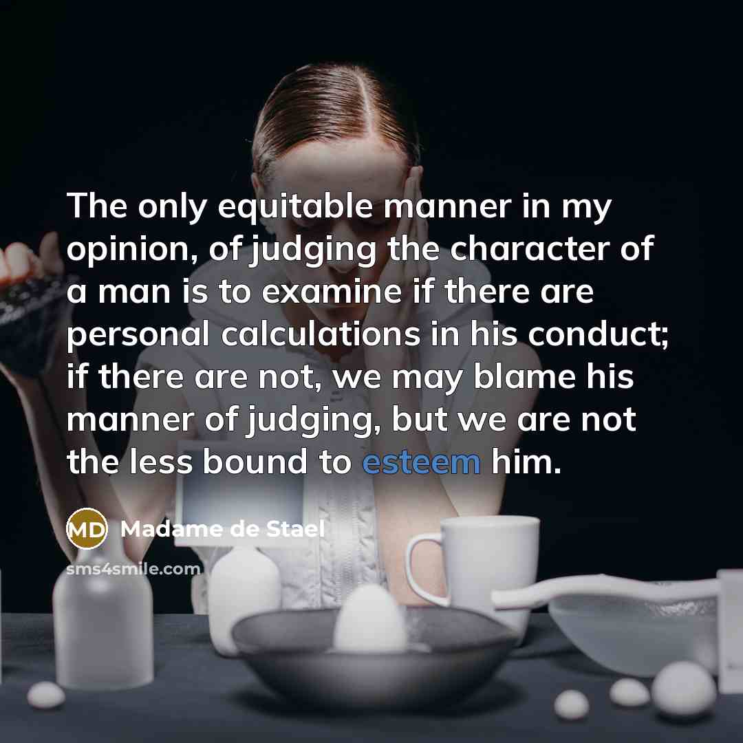 “The only equitable manner in my opinion, of judging the character of a man is to examine if there are personal calculations in his conduct; if there are not, we may blame his manner of judging, but we are not the less bound to esteem him.” quote by Madame de Stael
