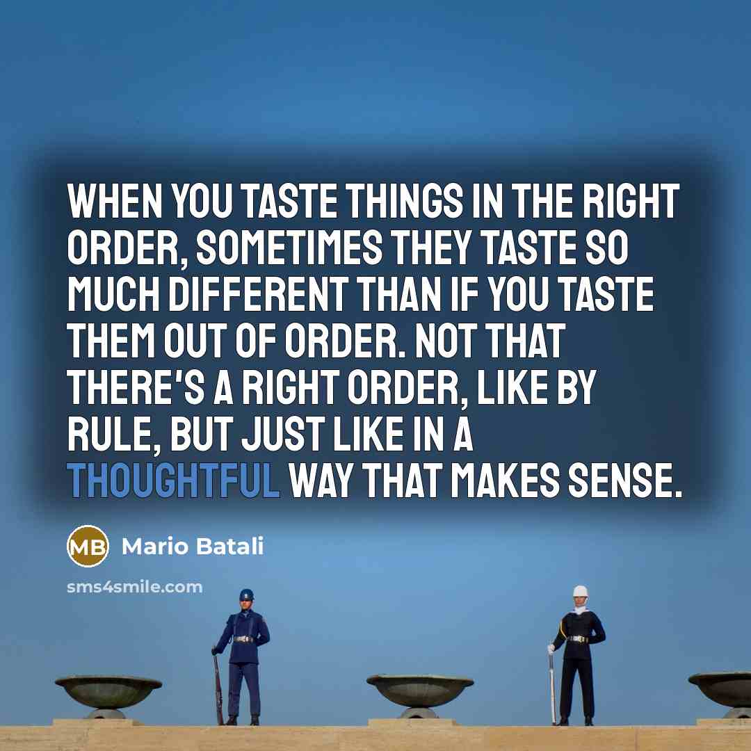 “When you taste things in the right order, sometimes they taste so much different than if you taste them out of order. Not that there's a right order, like by rule, but just like in a thoughtful way that makes sense.” quote by Mario Batali