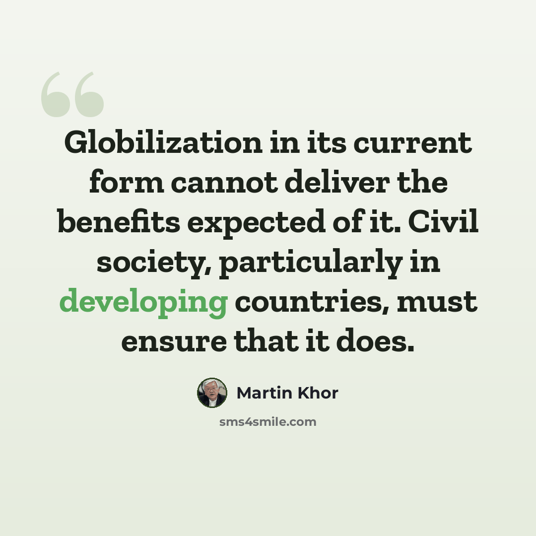 “Globilization in its current form cannot deliver the benefits expected of it. Civil society, particularly in developing countries, must ensure that it does.” quote by Martin Khor