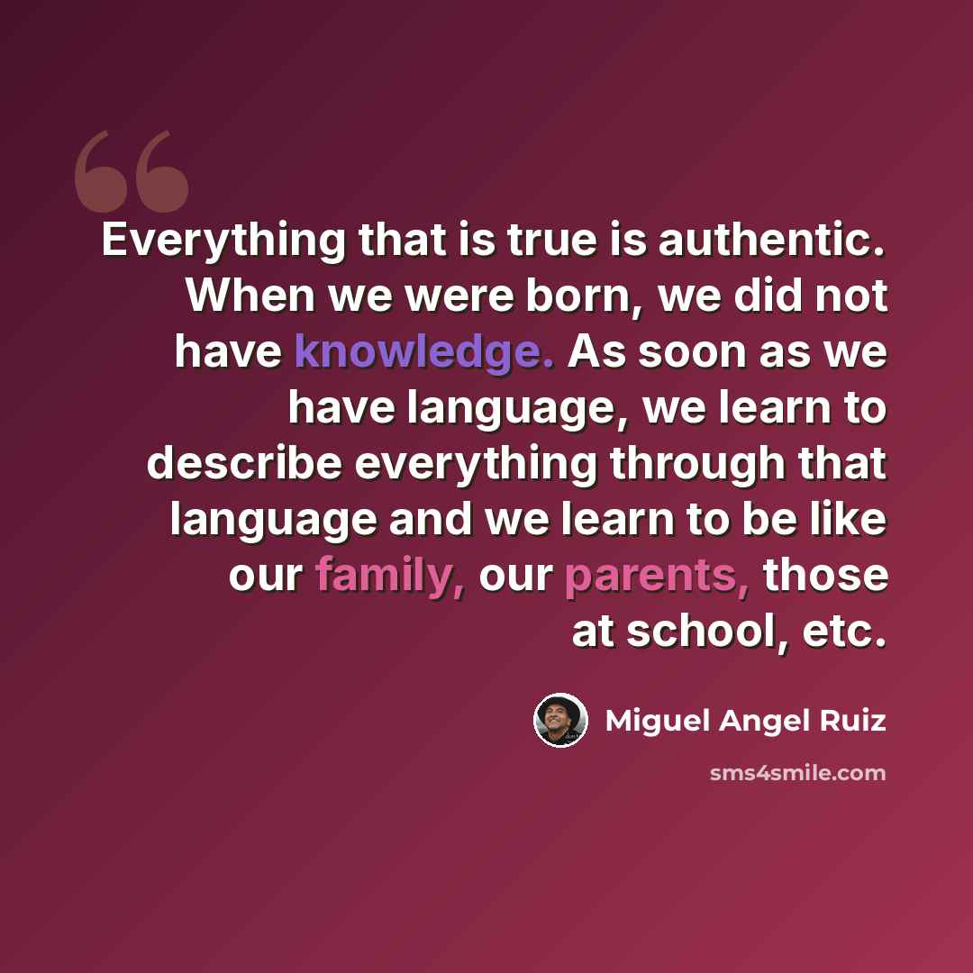 “Everything that is true is authentic. When we were born, we did not have knowledge. As soon as we have language, we learn to describe everything through that language and we learn to be like our family, our parents, those at school, etc.” quote by Miguel Angel Ruiz