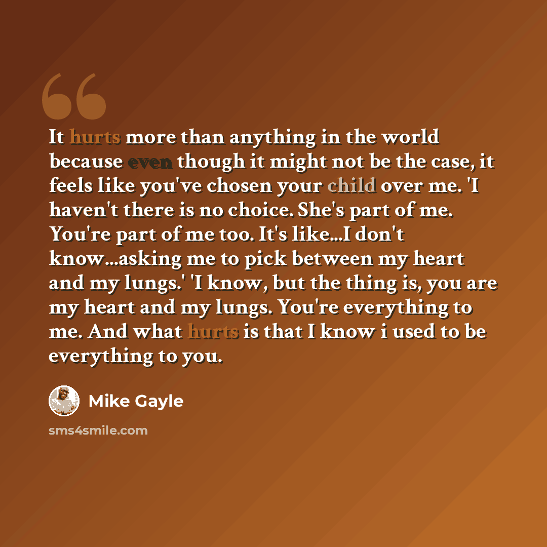 “It hurts more than anything in the world because even though it might not be the case, it feels like you've chosen your child over me. 'I haven't there is no choice. She's part of me. You're part of me too. It's like...I don't know...asking me to pick between my heart and my lungs.' 'I know, but…” quote by Mike Gayle