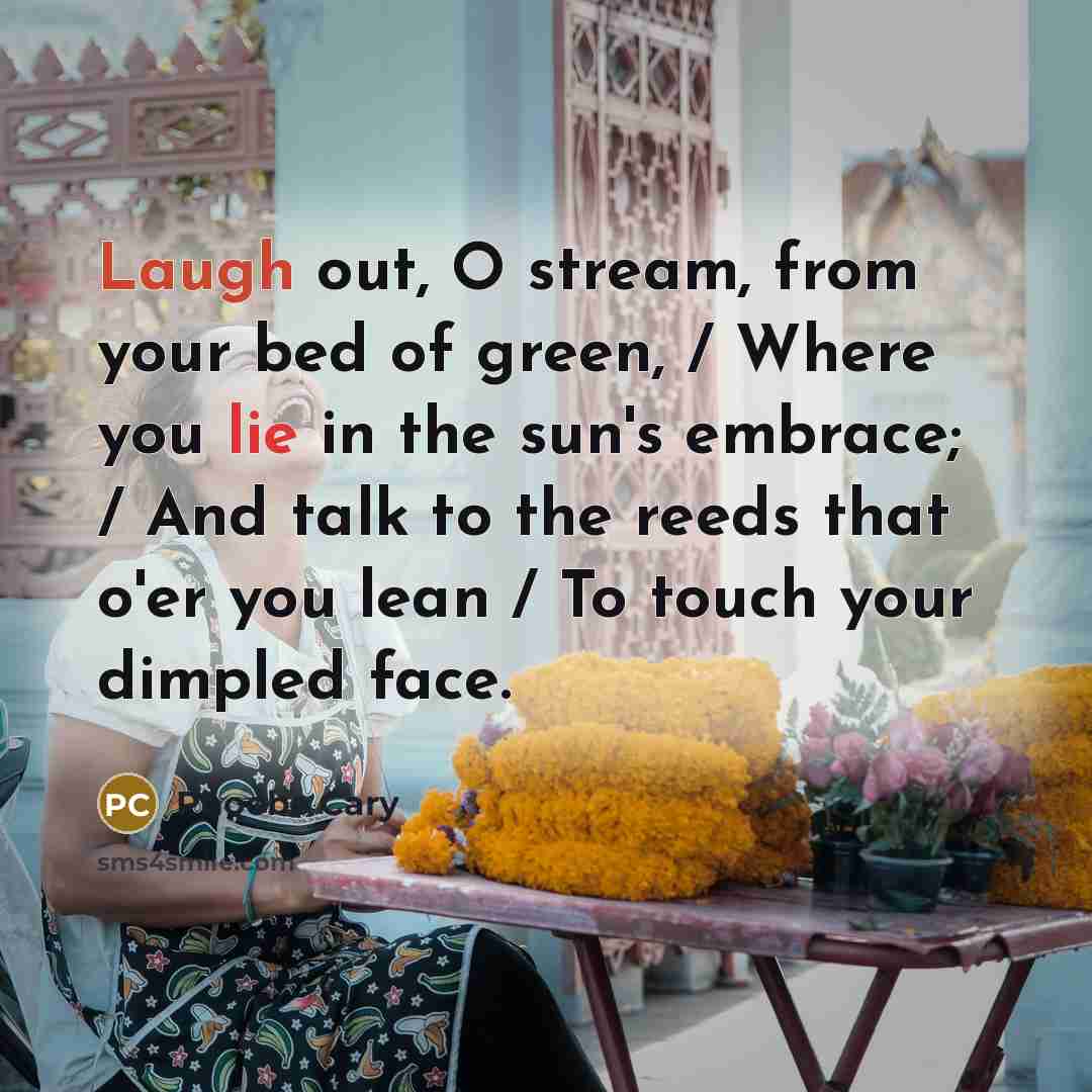 “Laugh out, O stream, from your bed of green, / Where you lie in the sun's embrace; / And talk to the reeds that o'er you lean / To touch your dimpled face.” quote by Phoebe Cary