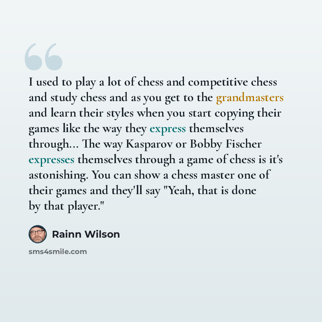 “I used to play a lot of chess and competitive chess and study chess and as you get to the grandmasters and learn their styles when you start copying their games like the way they express themselves through... The way Kasparov or Bobby Fischer expresses themselves through a game of chess is it's…” quote by Rainn Wilson