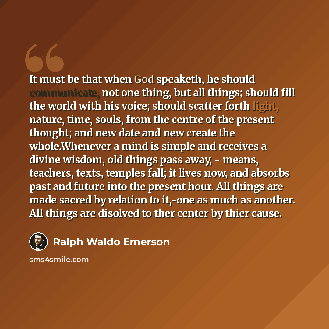 “It must be that when God speaketh, he should communicate, not one thing, but all things; should fill the world with his voice; should scatter forth light, nature, time, souls, from the centre of the present thought; and new date and new create the whole.Whenever a mind is simple and receives a…” quote by Ralph Waldo Emerson