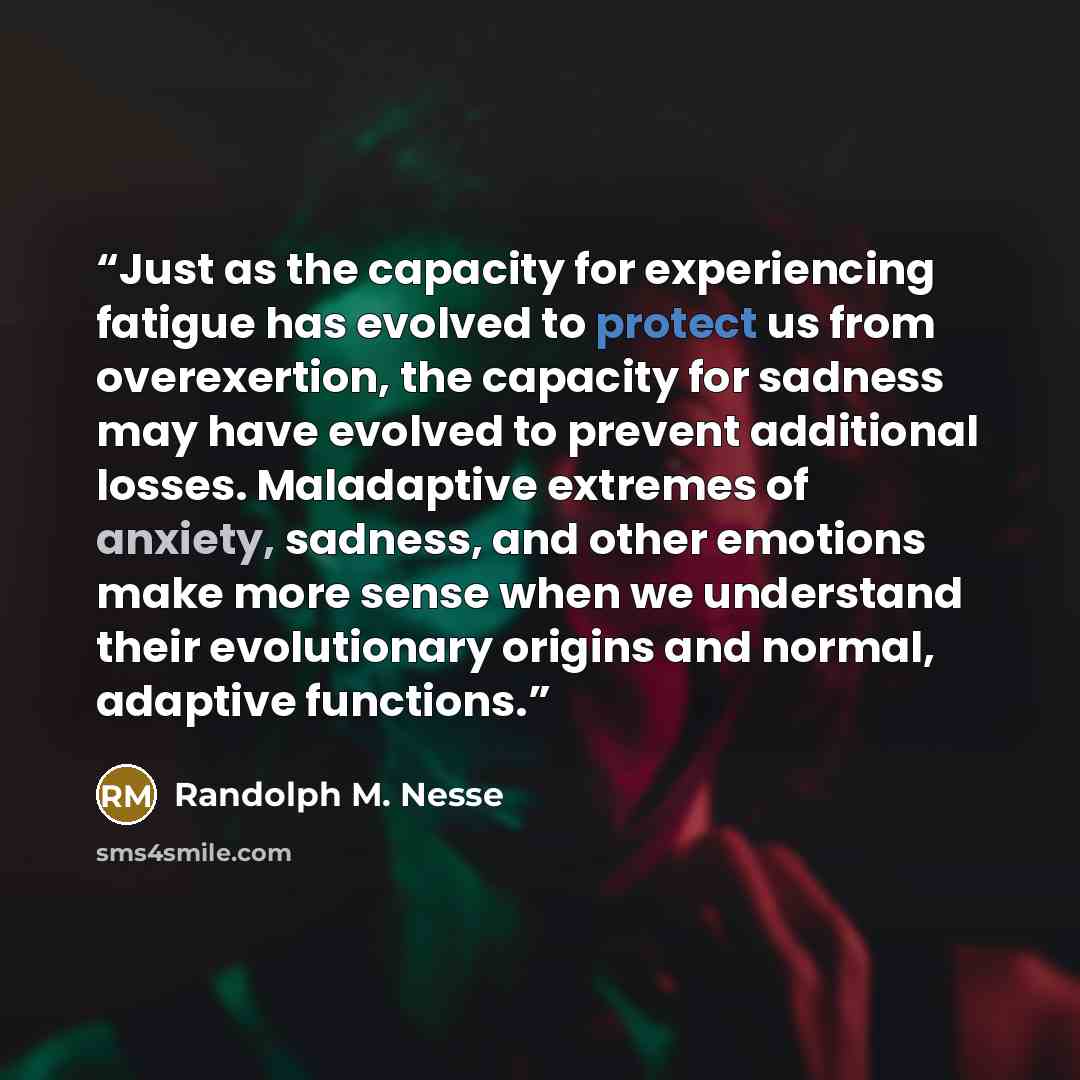 “Just as the capacity for experiencing fatigue has evolved to protect us from overexertion, the capacity for sadness may have evolved to prevent additional losses. Maladaptive extremes of anxiety, sadness, and other emotions make more sense when we understand their evolutionary origins and normal…” quote by Randolph M. Nesse