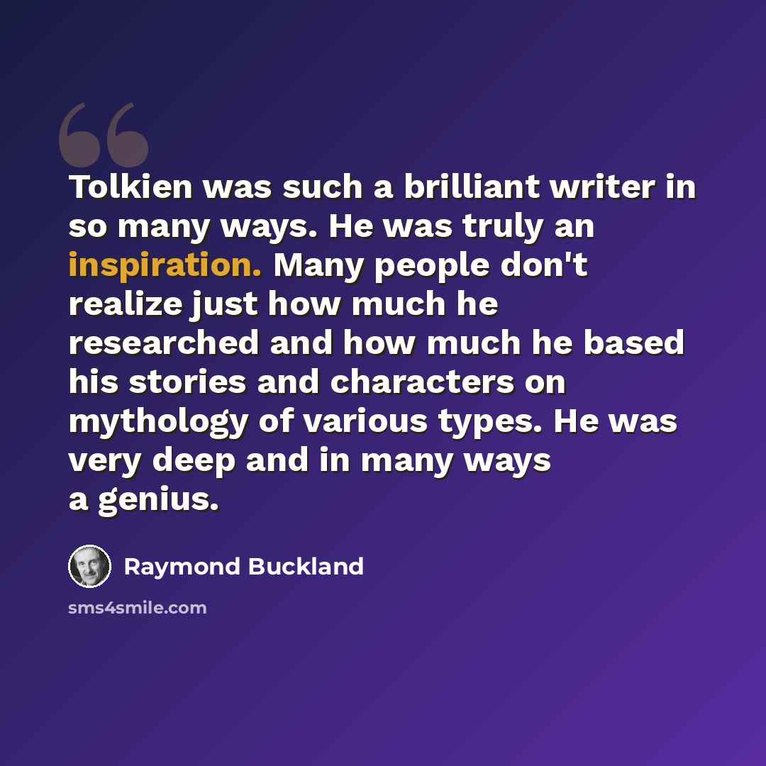 “Tolkien was such a brilliant writer in so many ways. He was truly an inspiration. Many people don't realize just how much he researched and how much he based his stories and characters on mythology of various types. He was very deep and in many ways a genius.” quote by Raymond Buckland