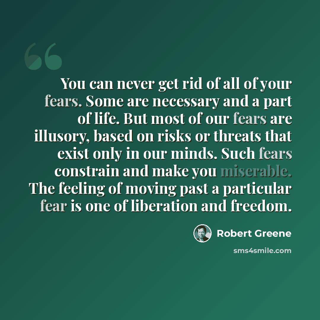 “You can never get rid of all of your fears. Some are necessary and a part of life. But most of our fears are illusory, based on risks or threats that exist only in our minds. Such fears constrain and make you miserable. The feeling of moving past a particular fear is one of liberation and freedom.” quote by Robert Greene