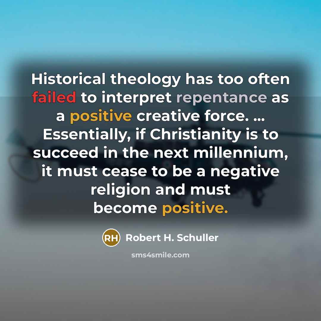 “Historical theology has too often failed to interpret repentance as a positive creative force. ... Essentially, if Christianity is to succeed in the next millennium, it must cease to be a negative religion and must become positive.” quote by Robert H. Schuller