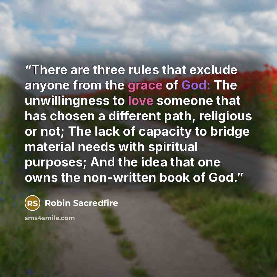 “There are three rules that exclude anyone from the grace of God: The unwillingness to love someone that has chosen a different path, religious or not; The lack of capacity to bridge material needs with spiritual purposes; And the idea that one owns the non-written book of God.” quote by Robin Sacredfire