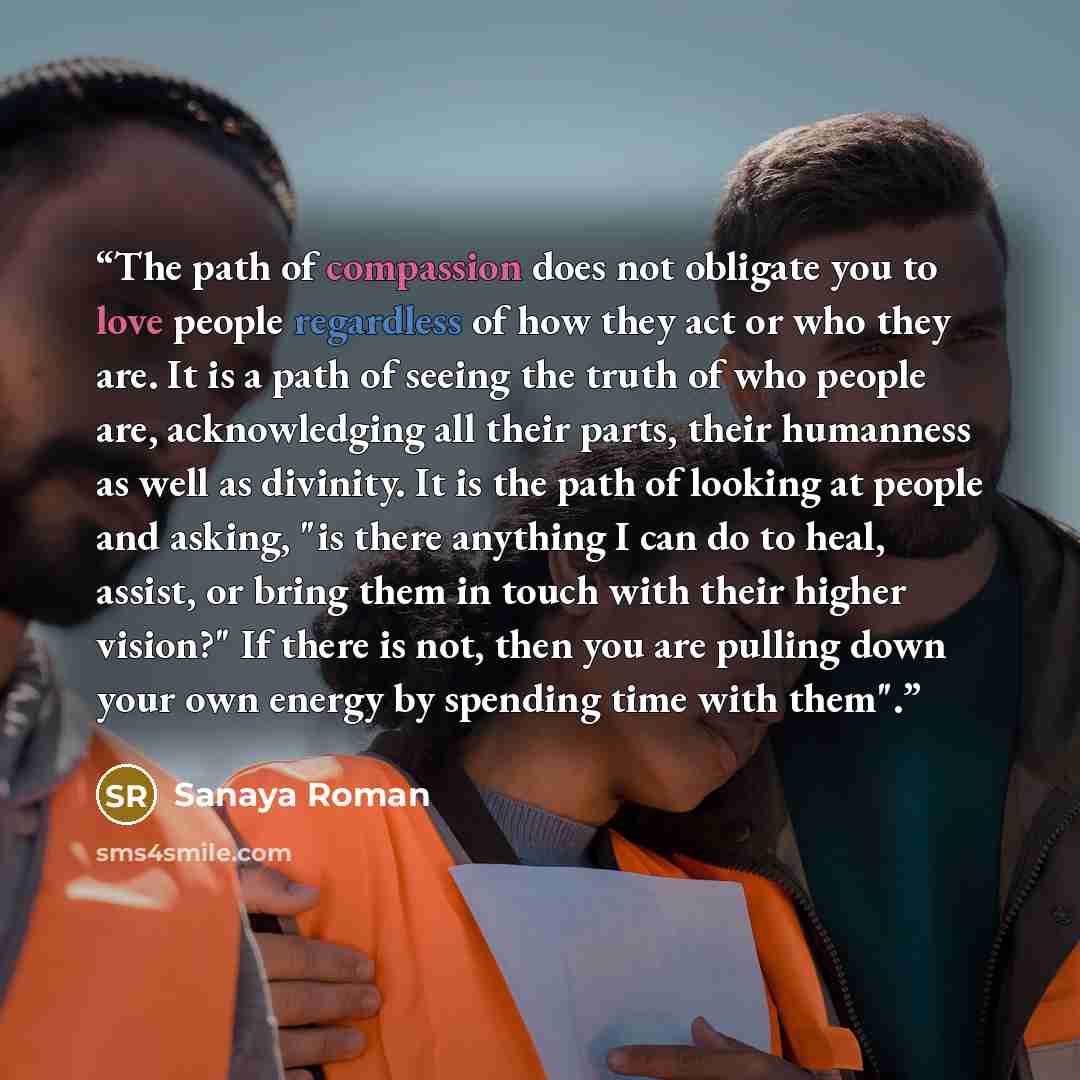 “The path of compassion does not obligate you to love people regardless of how they act or who they are. It is a path of seeing the truth of who people are, acknowledging all their parts, their humanness as well as divinity. It is the path of looking at people and asking, "is there anything I can…” quote by Sanaya Roman