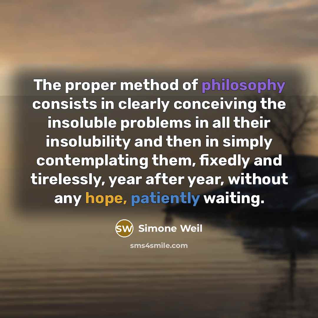“The proper method of philosophy consists in clearly conceiving the insoluble problems in all their insolubility and then in simply contemplating them, fixedly and tirelessly, year after year, without any hope, patiently waiting.” quote by Simone Weil