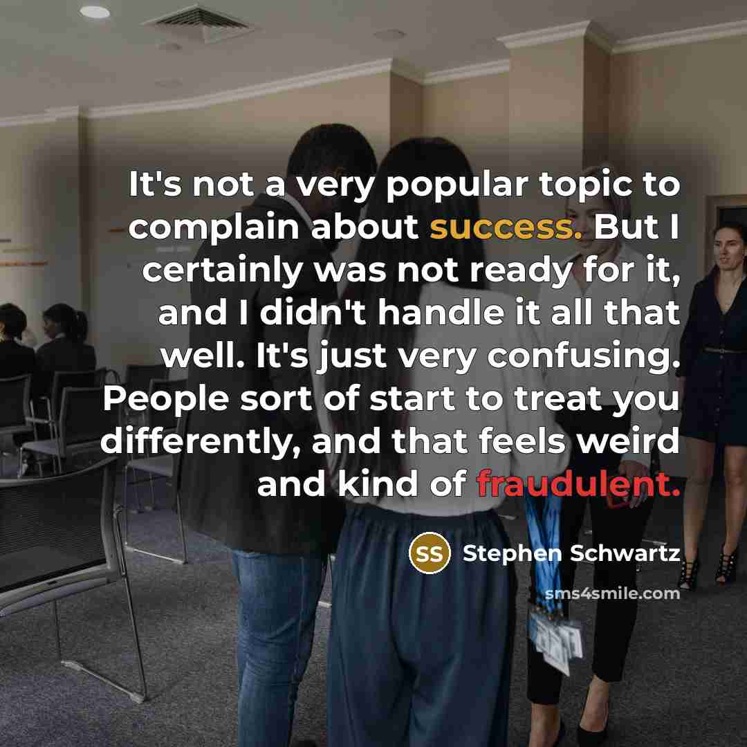 “It's not a very popular topic to complain about success. But I certainly was not ready for it, and I didn't handle it all that well. It's just very confusing. People sort of start to treat you differently, and that feels weird and kind of fraudulent.” quote by Stephen Schwartz
