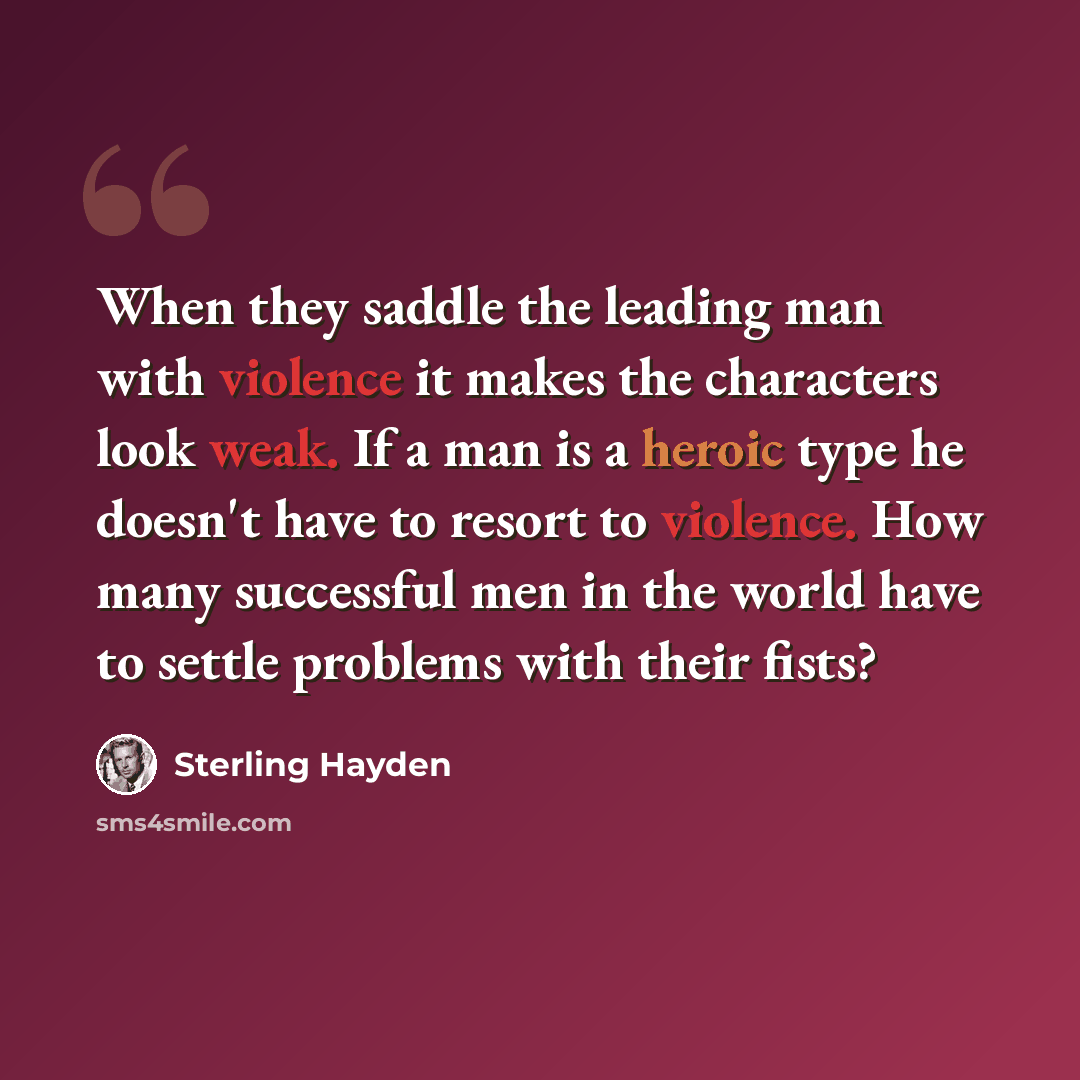 “When they saddle the leading man with violence it makes the characters look weak. If a man is a heroic type he doesn't have to resort to violence. How many successful men in the world have to settle problems with their fists?” quote by Sterling Hayden