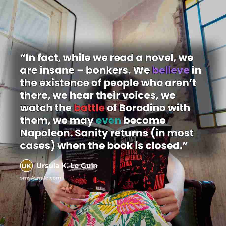 “In fact, while we read a novel, we are insane – bonkers. We believe in the existence of people who aren’t there, we hear their voices, we watch the battle of Borodino with them, we may even become Napoleon. Sanity returns (in most cases) when the book is closed.” quote by Ursula K. Le Guin