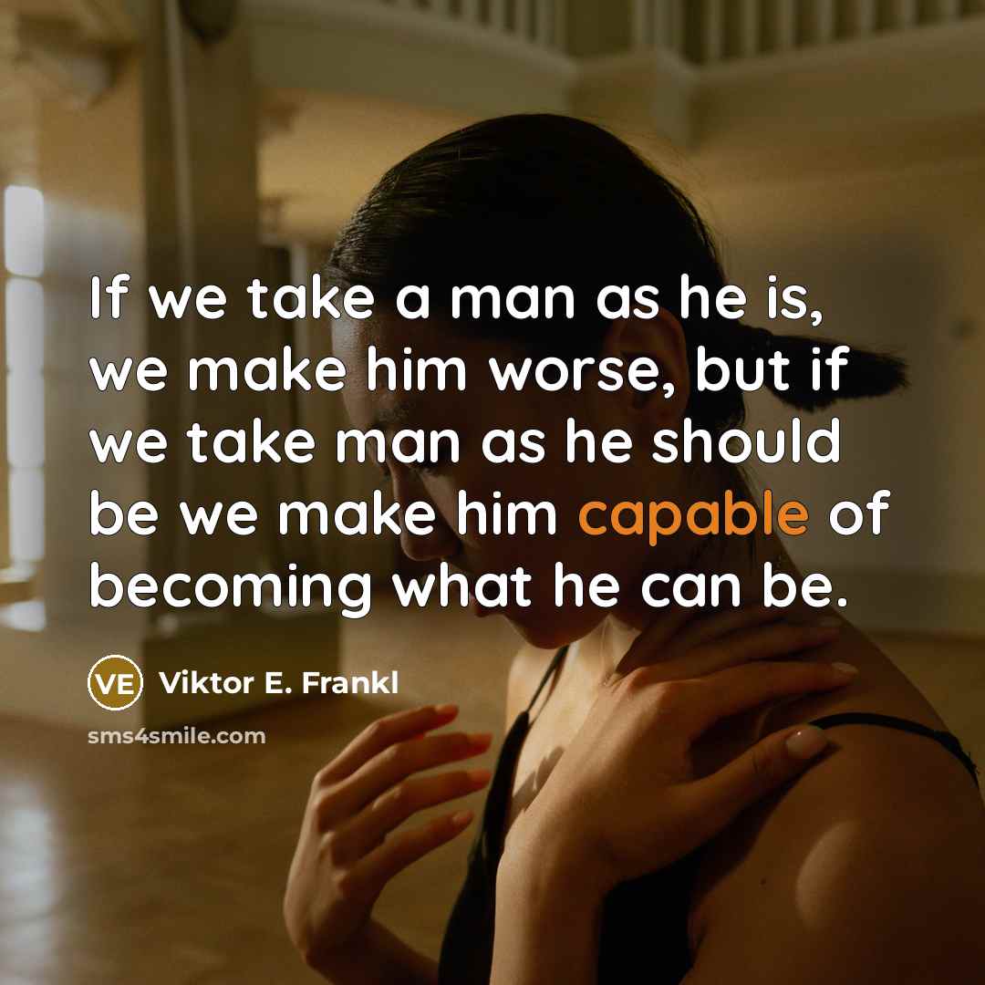 “If we take a man as he is, we make him worse, but if we take man as he should be we make him capable of becoming what he can be.” quote by Viktor E. Frankl