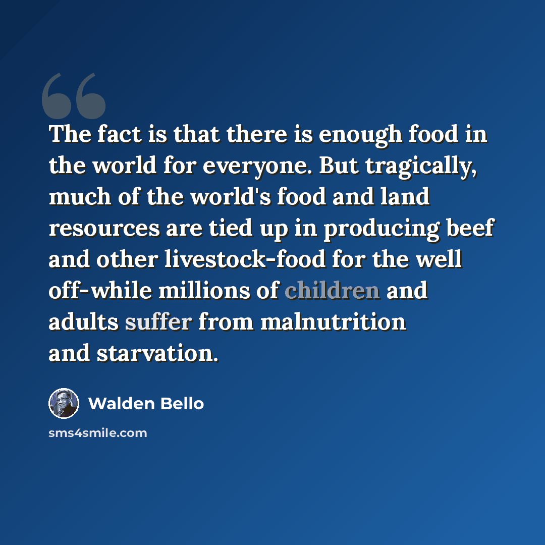 “The fact is that there is enough food in the world for everyone. But tragically, much of the world's food and land resources are tied up in producing beef and other livestock-food for the well off-while millions of children and adults suffer from malnutrition and starvation.” quote by Walden Bello