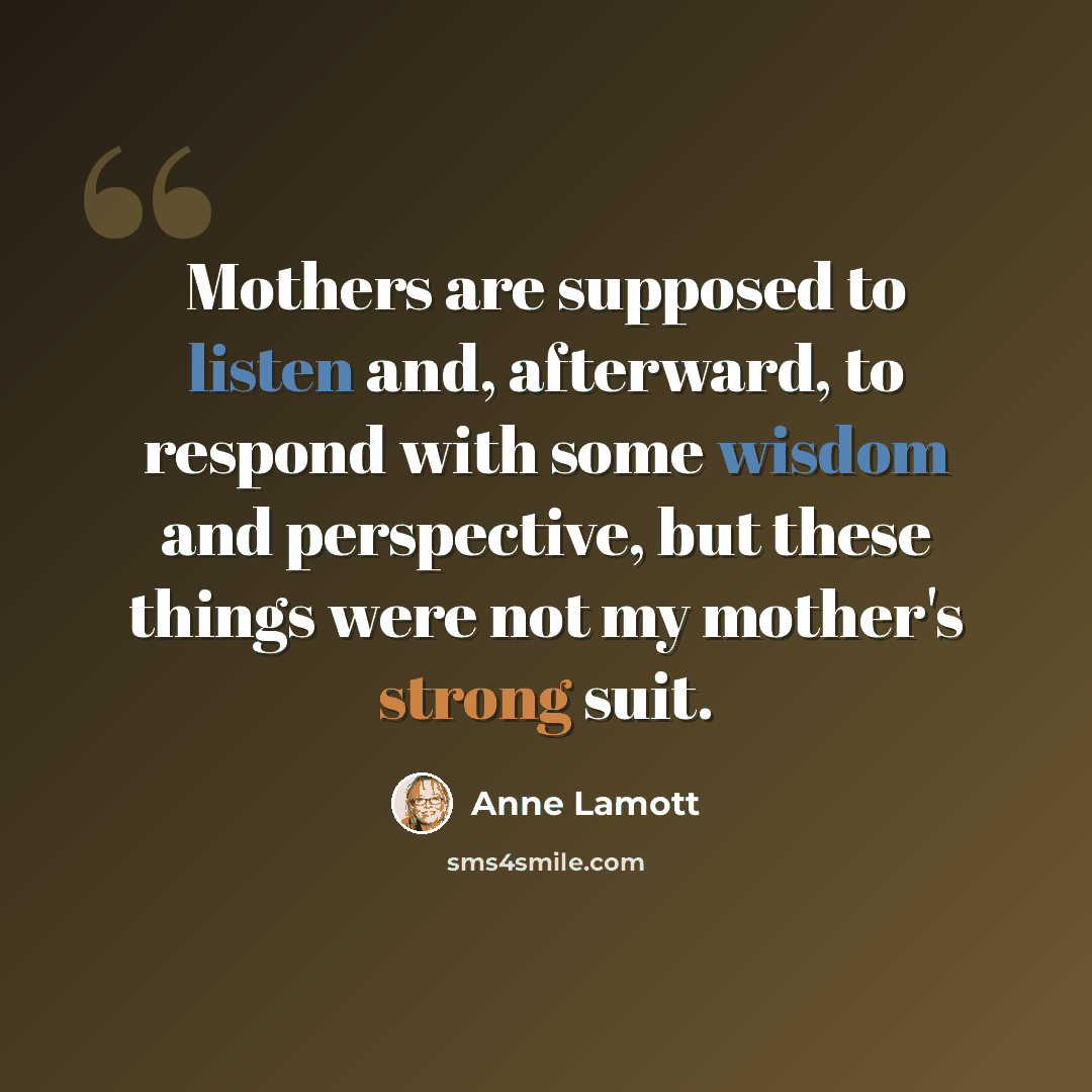 “Mothers are supposed to listen and, afterward, to respond with some wisdom and perspective, but these things were not my mother's strong suit.” quote by Anne Lamott