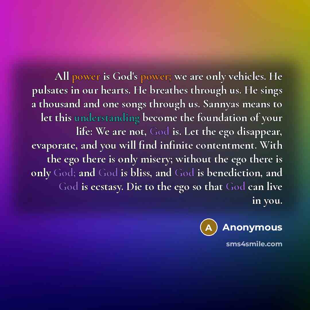 “All power is God's power; we are only vehicles. He pulsates in our hearts. He breathes through us. He sings a thousand and one songs through us. Sannyas means to let this understanding become the foundation of your life: We are not, God is. Let the ego disappear, evaporate, and you will find…” quote by Anonymous