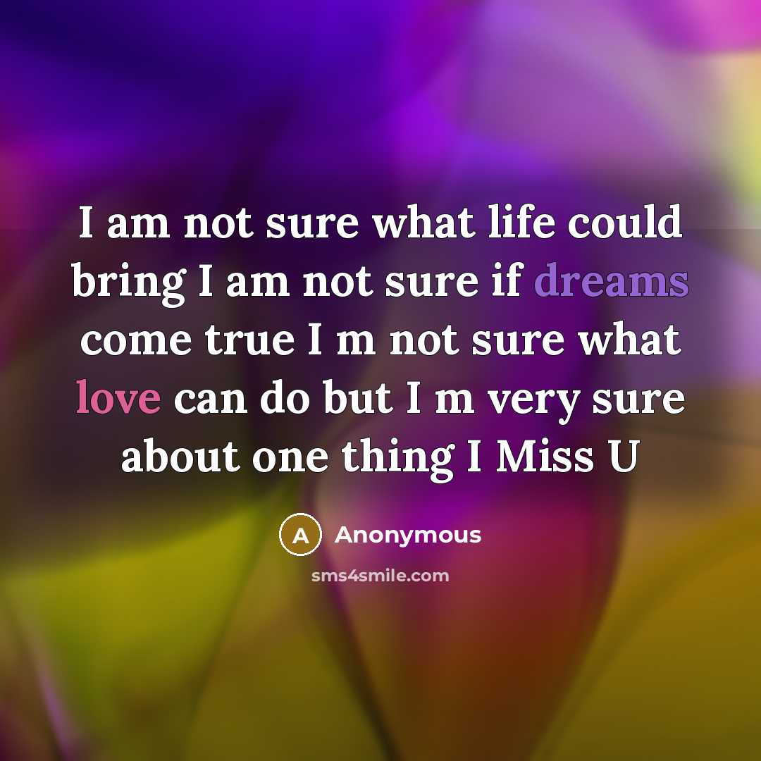 “I am not sure what life could bring I am not sure if dreams come true I m not sure what love can do but I m very sure about one thing I Miss U” quote by Anonymous