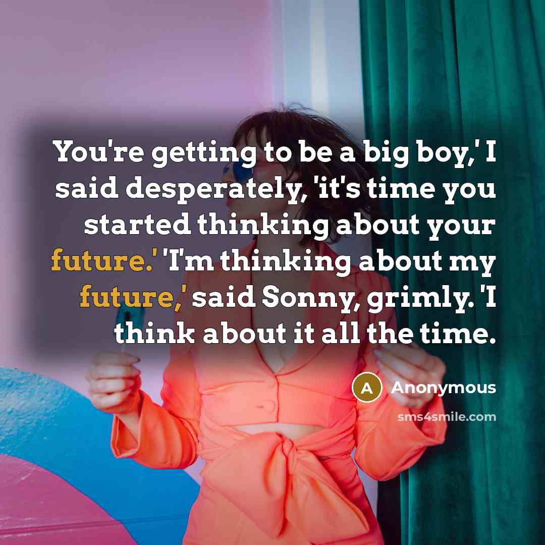 “You're getting to be a big boy,' I said desperately, 'it's time you started thinking about your future.' 'I'm thinking about my future,' said Sonny, grimly. 'I think about it all the time.” quote by Anonymous