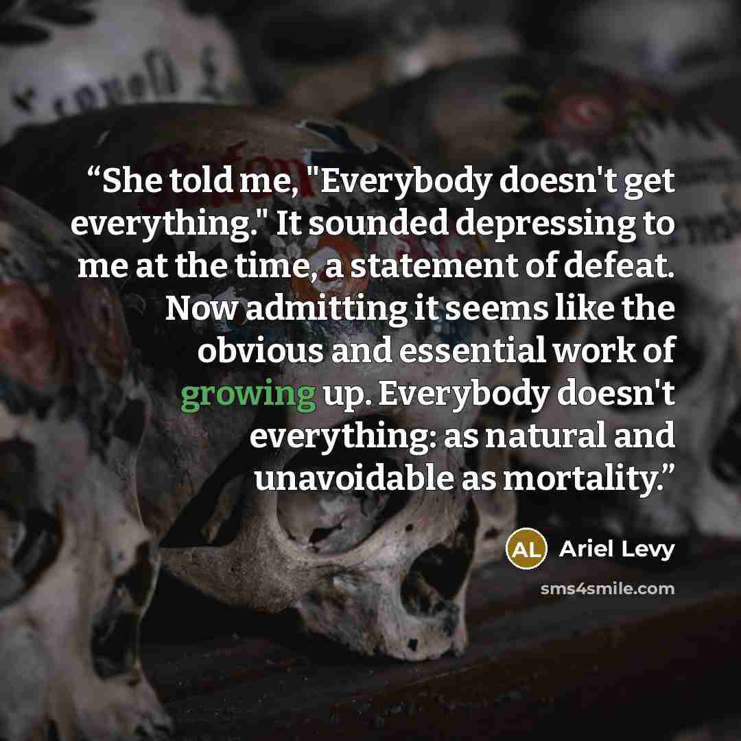 “She told me, "Everybody doesn't get everything." It sounded depressing to me at the time, a statement of defeat. Now admitting it seems like the obvious and essential work of growing up. Everybody doesn't everything: as natural and unavoidable as mortality.” quote by Ariel Levy