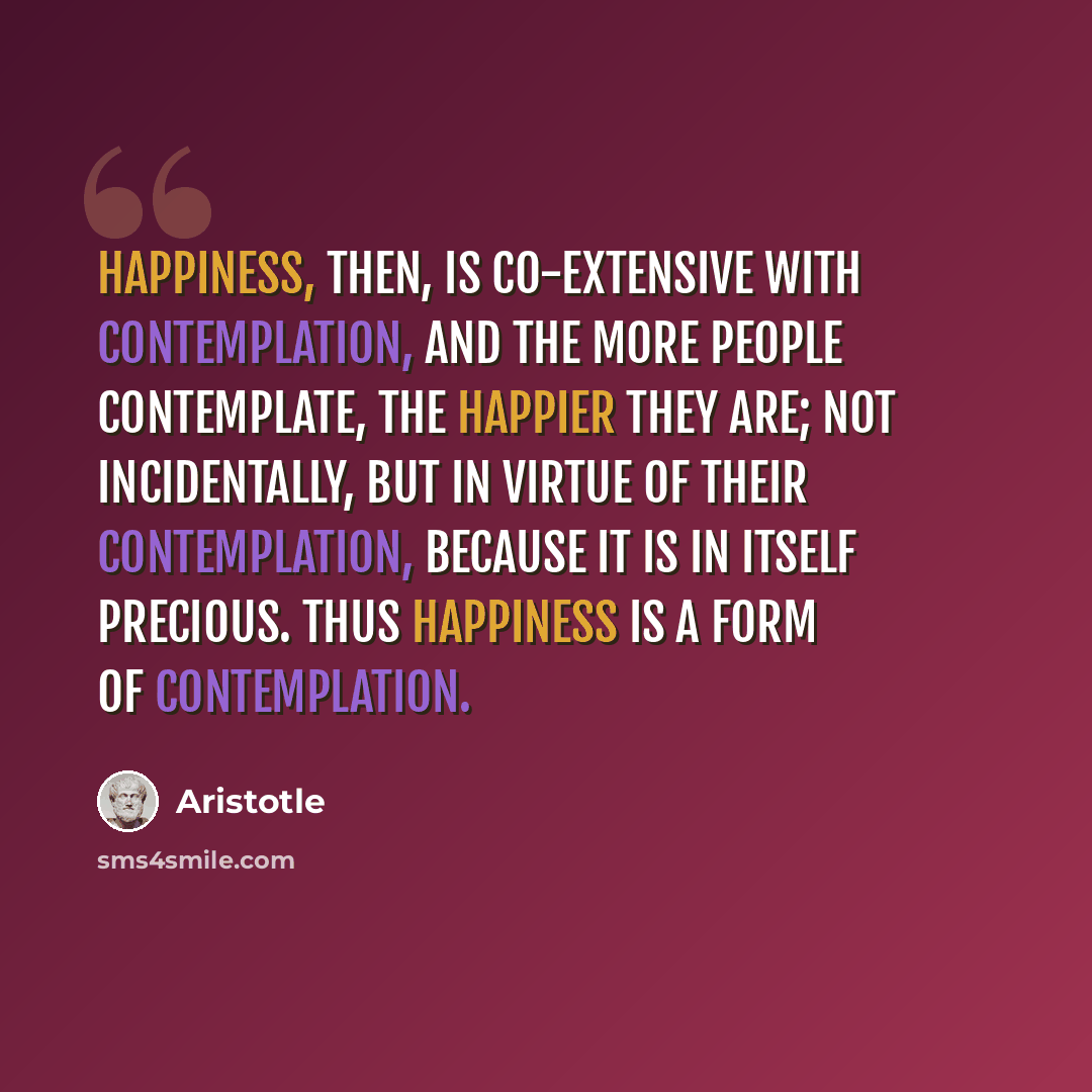 “Happiness, then, is co-extensive with contemplation, and the more people contemplate, the happier they are; not incidentally, but in virtue of their contemplation, because it is in itself precious. Thus happiness is a form of contemplation.” quote by Aristotle