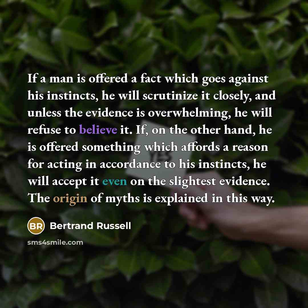 “If a man is offered a fact which goes against his instincts, he will scrutinize it closely, and unless the evidence is overwhelming, he will refuse to believe it. If, on the other hand, he is offered something which affords a reason for acting in accordance to his instincts, he will accept it even…” quote by Bertrand Russell