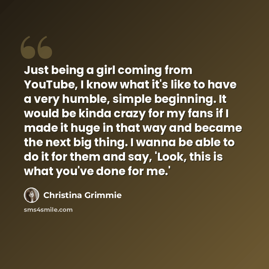 “Just being a girl coming from YouTube, I know what it's like to have a very humble, simple beginning. It would be kinda crazy for my fans if I made it huge in that way and became the next big thing. I wanna be able to do it for them and say, 'Look, this is what you've done for me.'” quote by Christina Grimmie