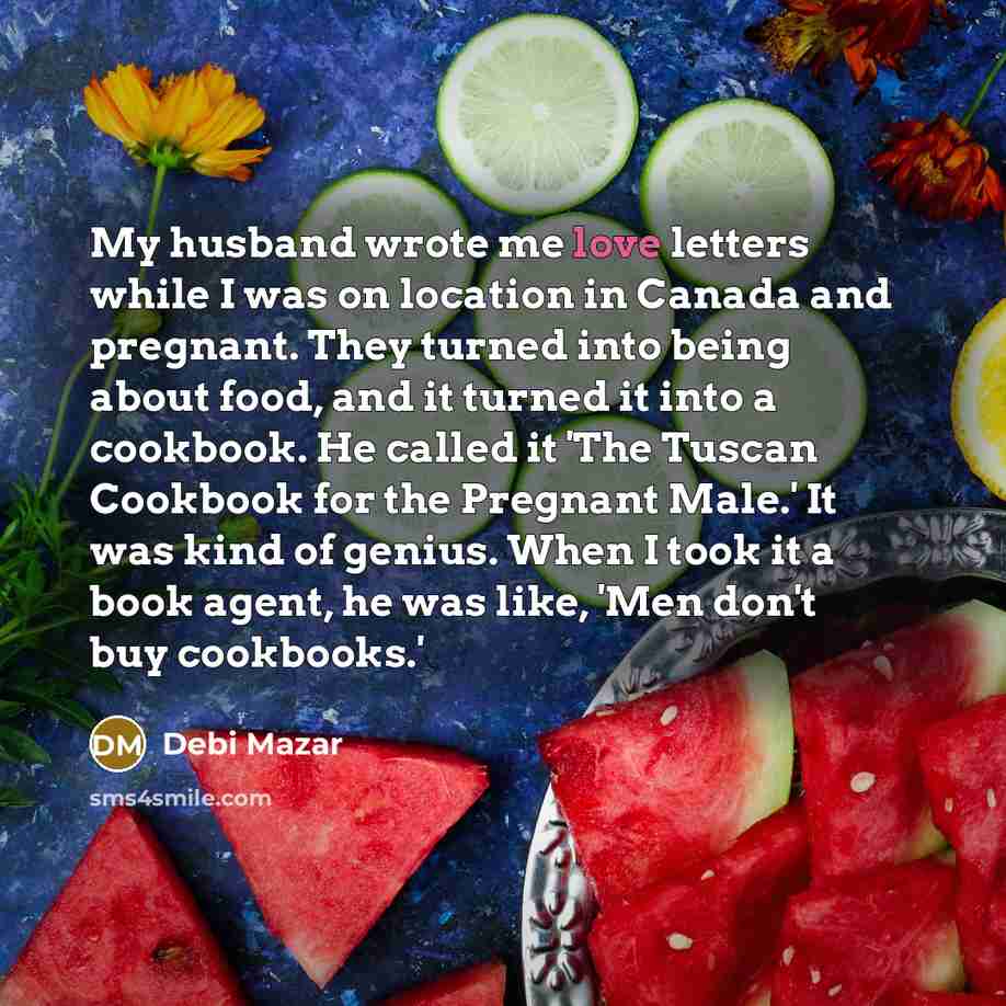 “My husband wrote me love letters while I was on location in Canada and pregnant. They turned into being about food, and it turned it into a cookbook. He called it 'The Tuscan Cookbook for the Pregnant Male.' It was kind of genius. When I took it a book agent, he was like, 'Men don't buy cookbooks.'” quote by Debi Mazar