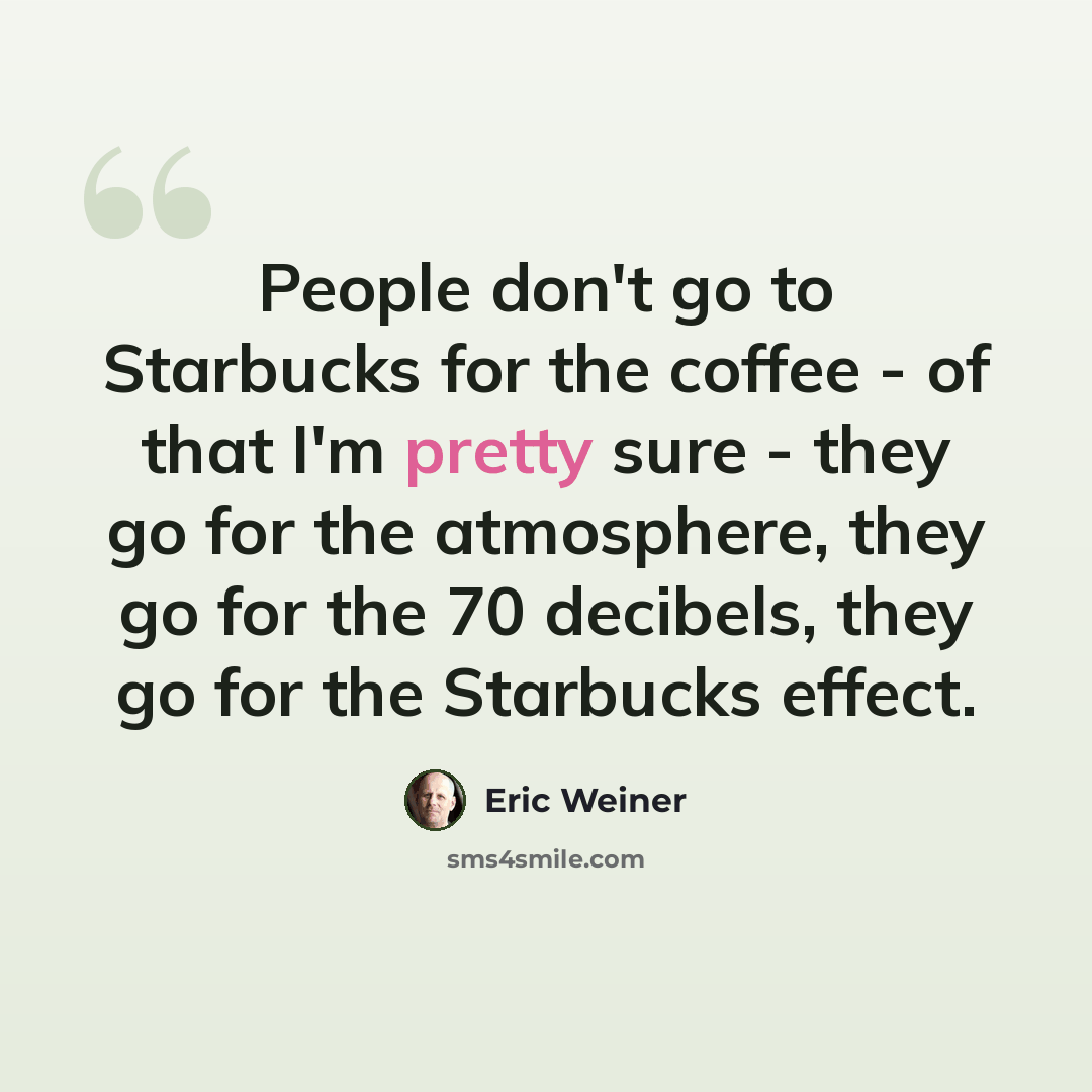 “People don't go to Starbucks for the coffee - of that I'm pretty sure - they go for the atmosphere, they go for the 70 decibels, they go for the Starbucks effect.” quote by Eric Weiner