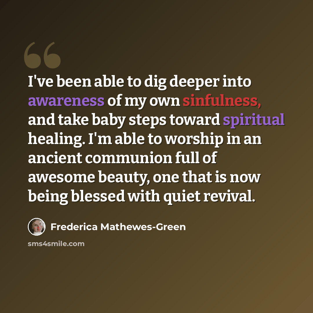 “I've been able to dig deeper into awareness of my own sinfulness, and take baby steps toward spiritual healing. I'm able to worship in an ancient communion full of awesome beauty, one that is now being blessed with quiet revival.” quote by Frederica Mathewes-Green