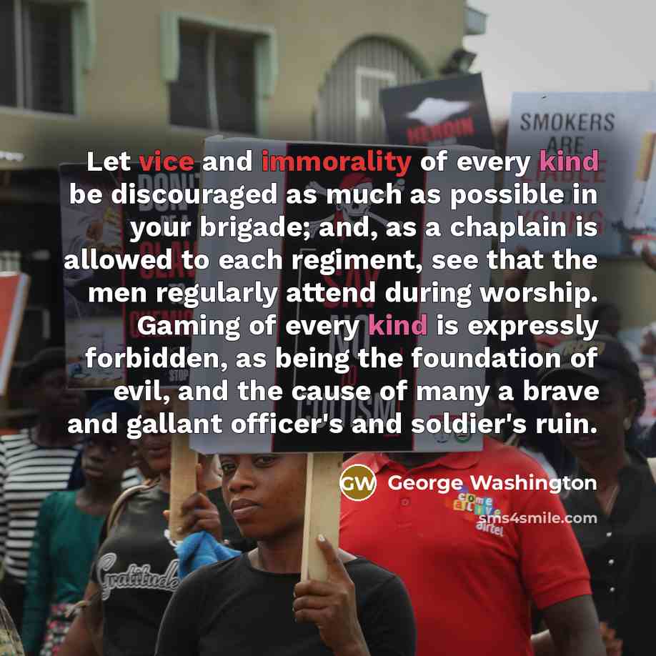 “Let vice and immorality of every kind be discouraged as much as possible in your brigade; and, as a chaplain is allowed to each regiment, see that the men regularly attend during worship. Gaming of every kind is expressly forbidden, as being the foundation of evil, and the cause of many a brave…” quote by George Washington