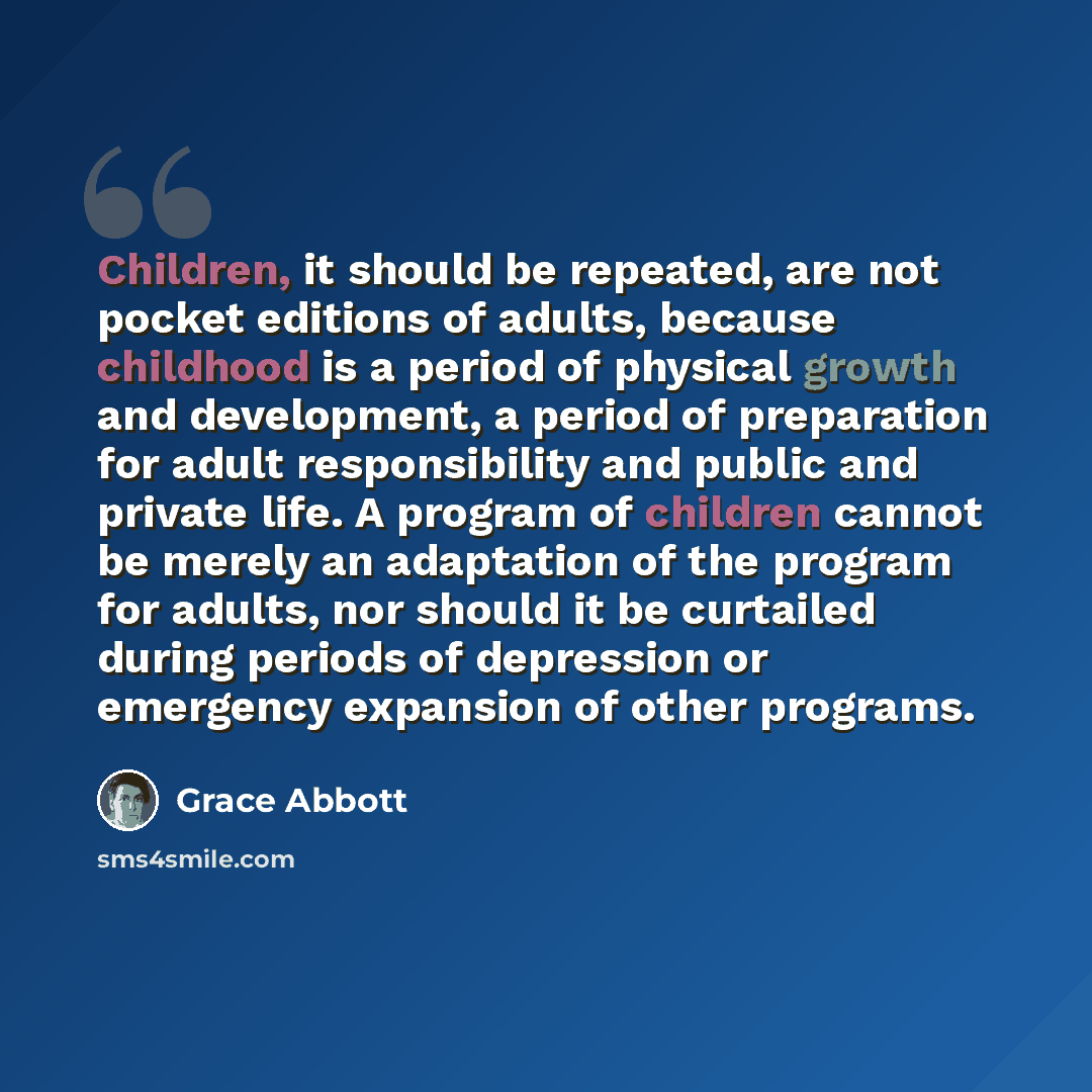 “Children, it should be repeated, are not pocket editions of adults, because childhood is a period of physical growth and development, a period of preparation for adult responsibility and public and private life. A program of children cannot be merely an adaptation of the program for adults, nor…” quote by Grace Abbott