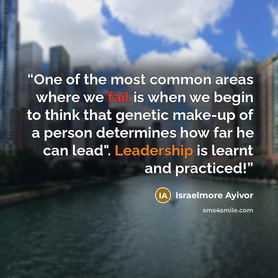 “One of the most common areas where we fail is when we begin to think that genetic make-up of a person determines how far he can lead". Leadership is learnt and practiced!” quote by Israelmore Ayivor
