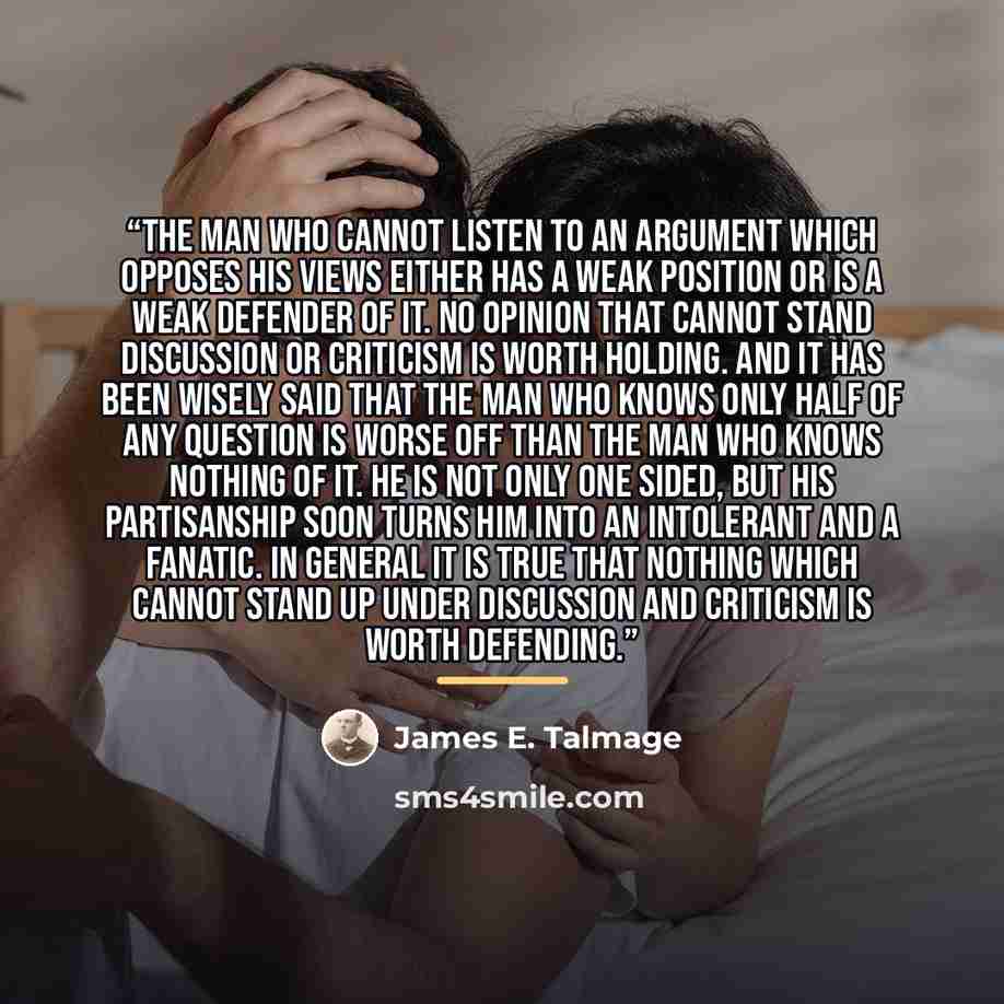 “The man who cannot listen to an argument which opposes his views either has a weak position or is a weak defender of it. No opinion that cannot stand discussion or criticism is worth holding. And it has been wisely said that the man who knows only half of any question is worse off than the man who…” quote by James E. Talmage