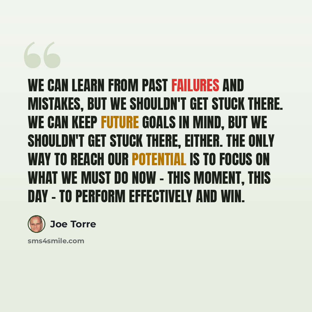 “We can learn from past failures and mistakes, but we shouldn't get stuck there. We can keep future goals in mind, but we shouldn't get stuck there, either. The only way to reach our potential is to focus on what we must do now - this moment, this day - to perform effectively and win.” quote by Joe Torre