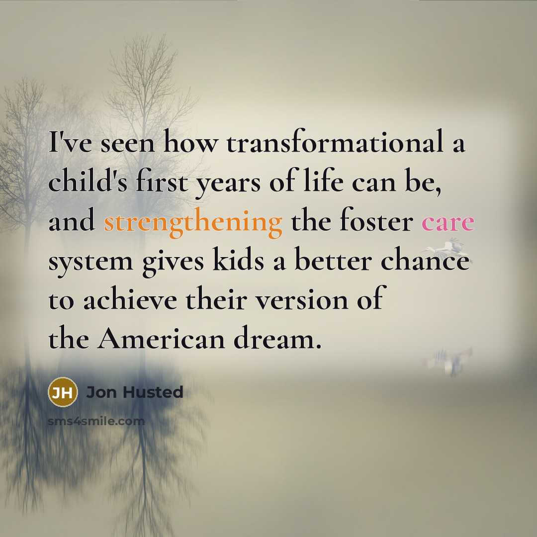 “I've seen how transformational a child's first years of life can be, and strengthening the foster care system gives kids a better chance to achieve their version of the American dream.” quote by Jon Husted