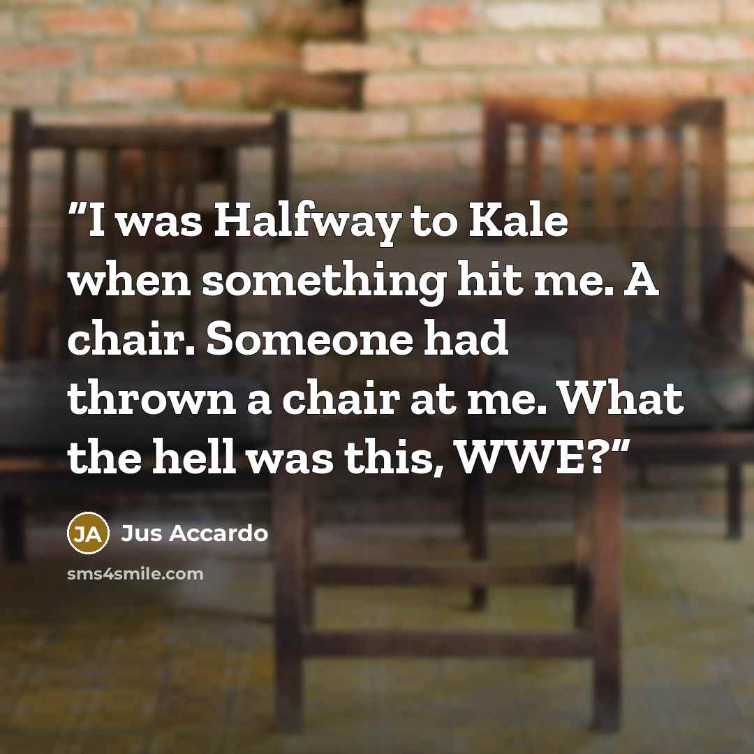 “I was Halfway to Kale when something hit me. A chair. Someone had thrown a chair at me. What the hell was this, WWE?” quote by Jus Accardo