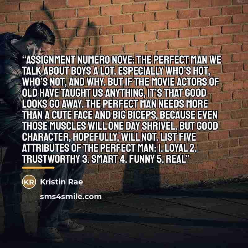 “ASSIGNMENT NUMERO NOVE: THE PERFECT MAN We talk about boys a lot. Especially who’s hot, who’s not, and why. But if the movie actors of old have taught us anything, it’s that good looks go away. The perfect man needs more than a cute face and big biceps, because even those muscles will one day…” quote by Kristin Rae
