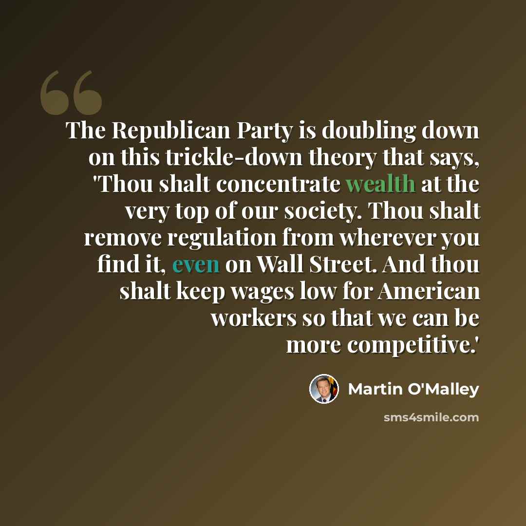 “The Republican Party is doubling down on this trickle-down theory that says, 'Thou shalt concentrate wealth at the very top of our society. Thou shalt remove regulation from wherever you find it, even on Wall Street. And thou shalt keep wages low for American workers so that we can be more…” quote by Martin O'Malley