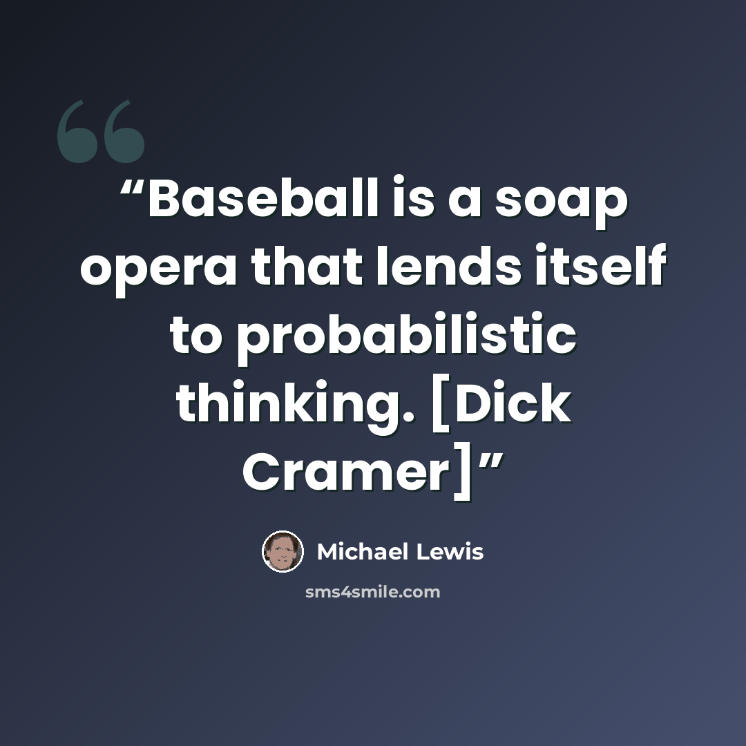 “Baseball is a soap opera that lends itself to probabilistic thinking. [Dick Cramer]” quote by Michael Lewis