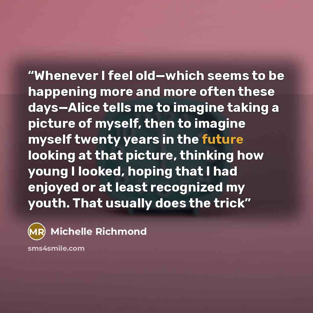 “Whenever I feel old—which seems to be happening more and more often these days—Alice tells me to imagine taking a picture of myself, then to imagine myself twenty years in the future looking at that picture, thinking how young I looked, hoping that I had enjoyed or at least recognized my youth…” quote by Michelle Richmond